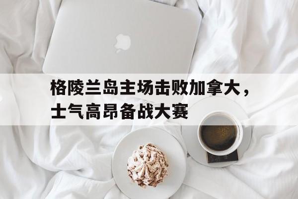 678体育网站-关于格陵兰岛主场击败加拿大，士气高昂备战大赛的信息