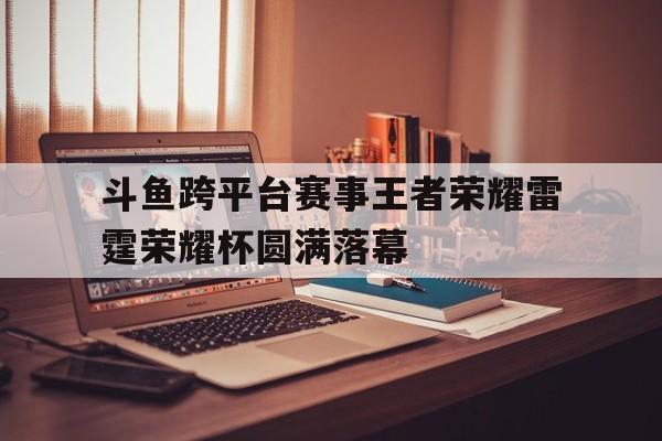 678体育app下载-关于斗鱼跨平台赛事王者荣耀雷霆荣耀杯圆满落幕的信息